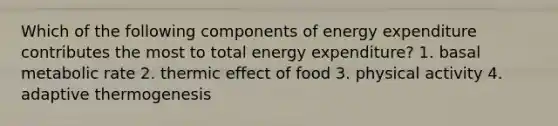 Which of the following components of energy expenditure contributes the most to total energy expenditure? 1. basal metabolic rate 2. thermic effect of food 3. physical activity 4. adaptive thermogenesis