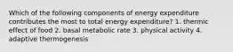 Which of the following components of energy expenditure contributes the most to total energy expenditure? 1. thermic effect of food 2. basal metabolic rate 3. physical activity 4. adaptive thermogenesis