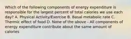 Which of the following components of energy expenditure is responsible for the largest percent of total calories we use each day? A. Physical Activity/Exercise B. Basal metabolic rate C. Thermic effect of food D. None of the above - All components of energy expenditure contribute about the same amount of calories