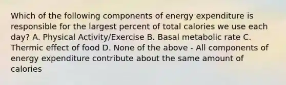 Which of the following components of energy expenditure is responsible for the largest percent of total calories we use each day? A. Physical Activity/Exercise B. Basal metabolic rate C. Thermic effect of food D. None of the above - All components of energy expenditure contribute about the same amount of calories