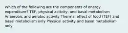 Which of the following are the components of energy expenditure? TEF, physical activity, and basal metabolism Anaerobic and aerobic activity Thermal effect of food (TEF) and basal metabolism only Physical activity and basal metabolism only