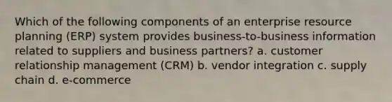 Which of the following components of an enterprise resource planning (ERP) system provides business-to-business information related to suppliers and business partners? a. customer relationship management (CRM) b. vendor integration c. supply chain d. e-commerce