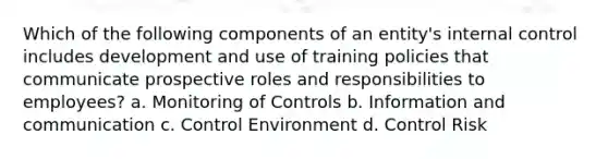 Which of the following components of an entity's internal control includes development and use of training policies that communicate prospective roles and responsibilities to employees? a. Monitoring of Controls b. Information and communication c. Control Environment d. Control Risk