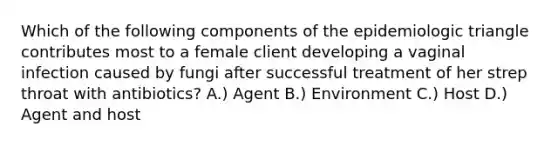 Which of the following components of the epidemiologic triangle contributes most to a female client developing a vaginal infection caused by fungi after successful treatment of her strep throat with antibiotics? A.) Agent B.) Environment C.) Host D.) Agent and host