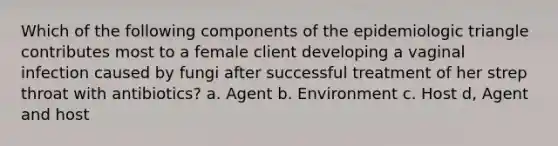 Which of the following components of the epidemiologic triangle contributes most to a female client developing a vaginal infection caused by fungi after successful treatment of her strep throat with antibiotics? a. Agent b. Environment c. Host d, Agent and host