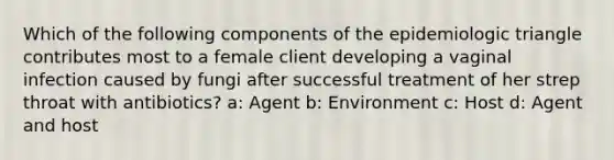 Which of the following components of the epidemiologic triangle contributes most to a female client developing a vaginal infection caused by fungi after successful treatment of her strep throat with antibiotics? a: Agent b: Environment c: Host d: Agent and host