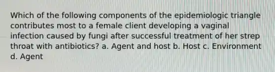 Which of the following components of the epidemiologic triangle contributes most to a female client developing a vaginal infection caused by fungi after successful treatment of her strep throat with antibiotics? a. Agent and host b. Host c. Environment d. Agent