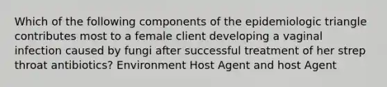 Which of the following components of the epidemiologic triangle contributes most to a female client developing a vaginal infection caused by fungi after successful treatment of her strep throat antibiotics? Environment Host Agent and host Agent