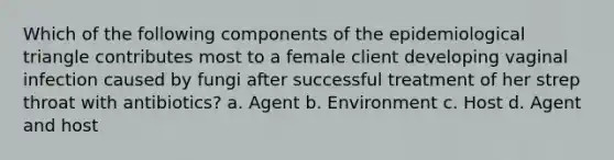 Which of the following components of the epidemiological triangle contributes most to a female client developing vaginal infection caused by fungi after successful treatment of her strep throat with antibiotics? a. Agent b. Environment c. Host d. Agent and host