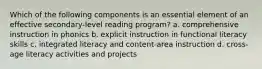 Which of the following components is an essential element of an effective secondary-level reading program? a. comprehensive instruction in phonics b. explicit instruction in functional literacy skills c. integrated literacy and content-area instruction d. cross-age literacy activities and projects