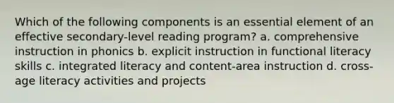 Which of the following components is an essential element of an effective secondary-level reading program? a. comprehensive instruction in phonics b. explicit instruction in functional literacy skills c. integrated literacy and content-area instruction d. cross-age literacy activities and projects