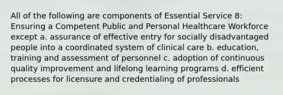 All of the following are components of Essential Service 8: Ensuring a Competent Public and Personal Healthcare Workforce except a. assurance of effective entry for socially disadvantaged people into a coordinated system of clinical care b. education, training and assessment of personnel c. adoption of continuous quality improvement and lifelong learning programs d. efficient processes for licensure and credentialing of professionals