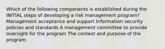 Which of the following components is established during the INITIAL steps of developing a risk management program? Management acceptance and support Information security policies and standards A management committee to provide oversight for the program The context and purpose of the program