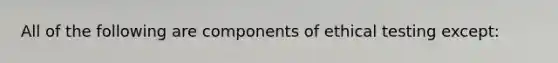 All of the following are components of ethical testing except: