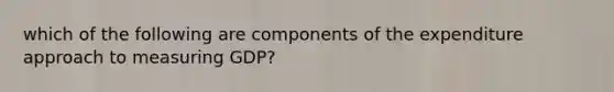 which of the following are components of the expenditure approach to measuring GDP?