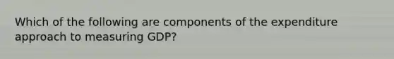 Which of the following are components of the expenditure approach to measuring GDP?