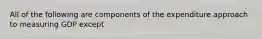 All of the following are components of the expenditure approach to measuring GDP except