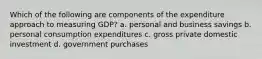 Which of the following are components of the expenditure approach to measuring GDP? a. personal and business savings b. personal consumption expenditures c. gross private domestic investment d. government purchases