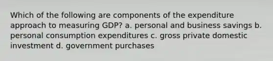 Which of the following are components of the expenditure approach to measuring GDP? a. personal and business savings b. personal consumption expenditures c. gross private domestic investment d. government purchases