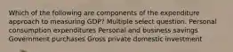 Which of the following are components of the expenditure approach to measuring GDP? Multiple select question. Personal consumption expenditures Personal and business savings Government purchases Gross private domestic investment