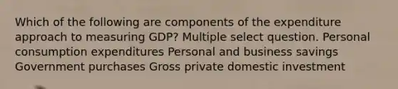 Which of the following are components of the expenditure approach to measuring GDP? Multiple select question. Personal consumption expenditures Personal and business savings Government purchases Gross private domestic investment