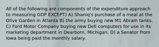 All of the following are components of the expenditure approach to measuring GDP EXCEPT) A) Shaniq's purchase of a meal at the Olive Garden in Atlanta B) the army buying new M1 Abram tanks. C) Ford Motor Company buying new Dell computers for use in its marketing department in Dearborn, Michigan. D) a Senator from Iowa being paid the monthly salary.