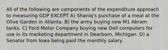 All of the following are components of the expenditure approach to measuring GDP EXCEPT A) Shaniq's purchase of a meal at the Olive Garden in Atlanta. B) the army buying new M1 Abram tanks. C) Ford Motor Company buying new Dell computers for use in its marketing department in Dearborn, Michigan. D) a Senator from Iowa being paid the monthly salary.