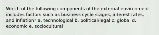 Which of the following components of the external environment includes factors such as business cycle stages, interest rates, and inflation? a. technological b. political/legal c. global d. economic e. sociocultural