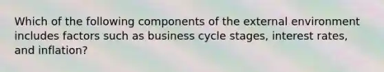 Which of the following components of the external environment includes factors such as business cycle​ stages, interest​ rates, and​ inflation?