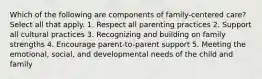 Which of the following are components of family-centered care? Select all that apply. 1. Respect all parenting practices 2. Support all cultural practices 3. Recognizing and building on family strengths 4. Encourage parent-to-parent support 5. Meeting the emotional, social, and developmental needs of the child and family