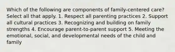 Which of the following are components of family-centered care? Select all that apply. 1. Respect all parenting practices 2. Support all cultural practices 3. Recognizing and building on family strengths 4. Encourage parent-to-parent support 5. Meeting the emotional, social, and developmental needs of the child and family