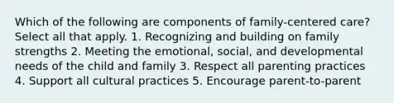 Which of the following are components of family-centered care? Select all that apply. 1. Recognizing and building on family strengths 2. Meeting the emotional, social, and developmental needs of the child and family 3. Respect all parenting practices 4. Support all cultural practices 5. Encourage parent-to-parent