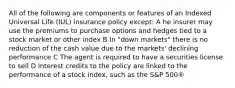 All of the following are components or features of an Indexed Universal Life (IUL) insurance policy except: A he insurer may use the premiums to purchase options and hedges tied to a stock market or other index B In "down markets" there is no reduction of the cash value due to the markets' declining performance C The agent is required to have a securities license to sell D Interest credits to the policy are linked to the performance of a stock index, such as the S&P 500®