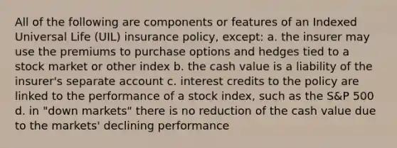 All of the following are components or features of an Indexed Universal Life (UIL) insurance policy, except: a. the insurer may use the premiums to purchase options and hedges tied to a stock market or other index b. the cash value is a liability of the insurer's separate account c. interest credits to the policy are linked to the performance of a stock index, such as the S&P 500 d. in "down markets" there is no reduction of the cash value due to the markets' declining performance