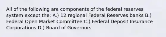 All of the following are components of the federal reserves system except the: A.) 12 regional Federal Reserves banks B.) Federal Open Market Committee C.) Federal Deposit Insurance Corporations D.) Board of Governors