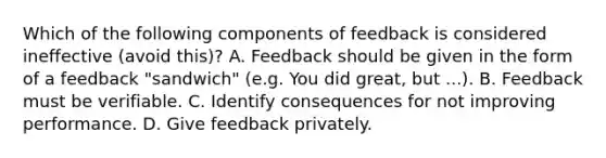 Which of the following components of feedback is considered ineffective (avoid this)? A. Feedback should be given in the form of a feedback "sandwich" (e.g. You did great, but ...). B. Feedback must be verifiable. C. Identify consequences for not improving performance. D. Give feedback privately.