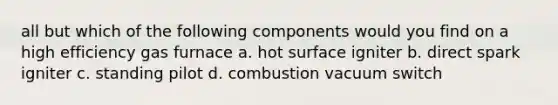 all but which of the following components would you find on a high efficiency gas furnace a. hot surface igniter b. direct spark igniter c. standing pilot d. combustion vacuum switch