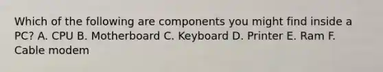 Which of the following are components you might find inside a PC? A. CPU B. Motherboard C. Keyboard D. Printer E. Ram F. Cable modem