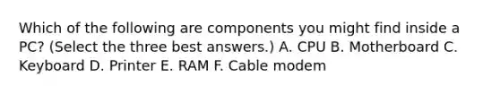 Which of the following are components you might find inside a PC? (Select the three best answers.) A. CPU B. Motherboard C. Keyboard D. Printer E. RAM F. Cable modem