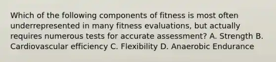 Which of the following components of fitness is most often underrepresented in many fitness evaluations, but actually requires numerous tests for accurate assessment? A. Strength B. Cardiovascular efficiency C. Flexibility D. Anaerobic Endurance