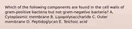 Which of the following components are found in the cell walls of gram-positive bacteria but not gram-negative bacteria? A. Cytoplasmic membrane B. Lipopolysaccharide C. Outer membrane D. Peptidoglycan E. Teichoic acid