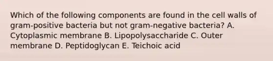 Which of the following components are found in the cell walls of gram-positive bacteria but not gram-negative bacteria? A. Cytoplasmic membrane B. Lipopolysaccharide C. Outer membrane D. Peptidoglycan E. Teichoic acid