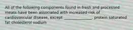 All of the following components found in fresh and processed meats have been associated with increased risk of cardiovascular disease, except _______________. protein saturated fat cholesterol sodium