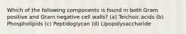 Which of the following components is found in both Gram positive and Gram negative cell walls? (a) Teichoic acids (b) Phospholipids (c) Peptidoglycan (d) Lipopolysaccharide