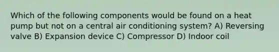 Which of the following components would be found on a heat pump but not on a central air conditioning system? A) Reversing valve B) Expansion device C) Compressor D) Indoor coil