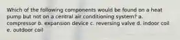 Which of the following components would be found on a heat pump but not on a central air conditioning system? a. compressor b. expansion device c. reversing valve d. indoor coil e. outdoor coil