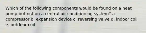 Which of the following components would be found on a heat pump but not on a central air conditioning system? a. compressor b. expansion device c. reversing valve d. indoor coil e. outdoor coil