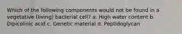 Which of the following components would not be found in a vegetative (living) bacterial cell? a. High water content b. Dipicolinic acid c. Genetic material d. Peptidoglycan