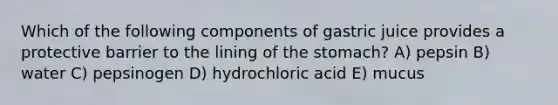 Which of the following components of gastric juice provides a protective barrier to the lining of the stomach? A) pepsin B) water C) pepsinogen D) hydrochloric acid E) mucus