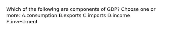 Which of the following are components of GDP? Choose one or more: A.consumption B.exports C.imports D.income E.investment